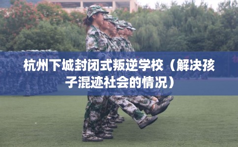 杭州下城封闭式叛逆学校（解决孩子混迹社会的情况）