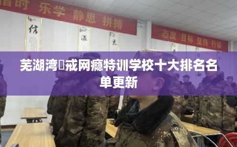 芜湖湾沚戒网瘾特训学校十大排名名单更新
