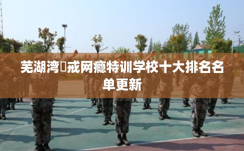 芜湖湾沚戒网瘾特训学校十大排名名单更新