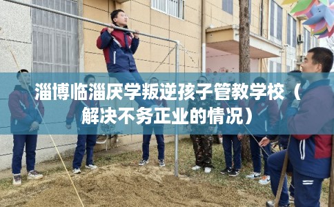 淄博临淄厌学叛逆孩子管教学校（解决不务正业的情况）
