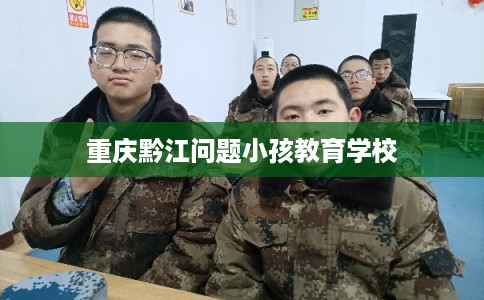 重庆黔江问题小孩教育学校 重庆黔江问题小孩教育学校