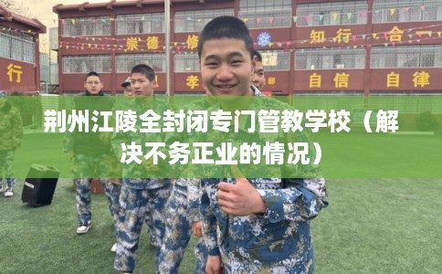 荆州江陵全封闭专门管教学校（解决不务正业的情况）