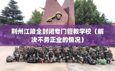 荆州江陵全封闭专门管教学校（解决不务正业的情况）