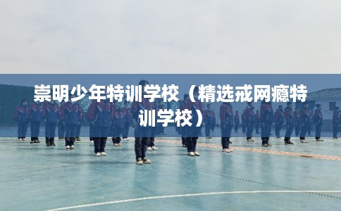 崇明少年特训学校（精选戒网瘾特训学校）