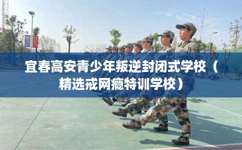 宜春高安青少年叛逆封闭式学校（精选戒网瘾特训学校）