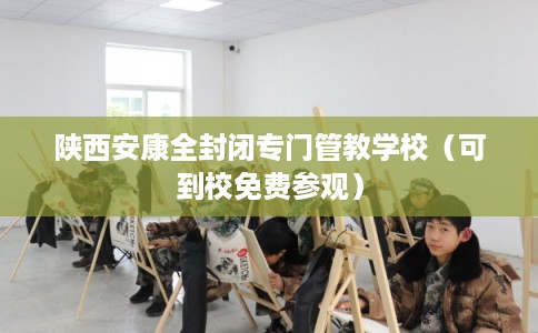 陕西安康全封闭专门管教学校(可到校免费参观) 陕西安康全封闭专门管教学校(可到校免费参观)