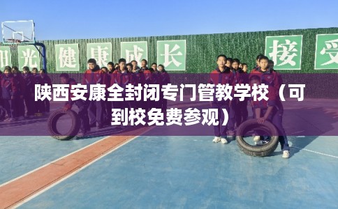 陕西安康全封闭专门管教学校（可到校免费参观）
