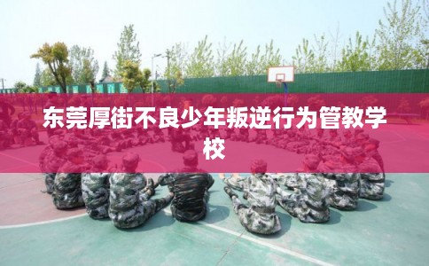 东莞厚街不良少年叛逆行为管教学校
