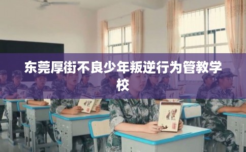 东莞厚街不良少年叛逆行为管教学校
