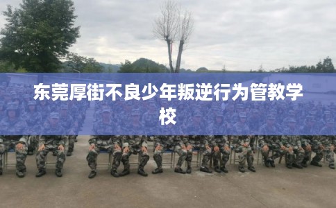 东莞厚街不良少年叛逆行为管教学校