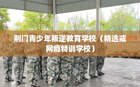 荆门青少年叛逆教育学校（精选戒网瘾特训学校）