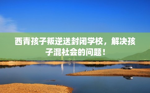 西青孩子叛逆送封闭学校,解决孩子混社会的问题! 西青孩子叛逆送封闭学校,解决孩子混社会的问题!