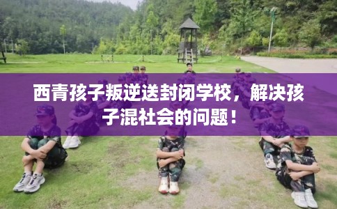 西青孩子叛逆送封闭学校，解决孩子混社会的问题！