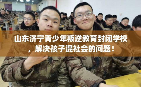 山东济宁青少年叛逆教育封闭学校，解决孩子混社会的问题！