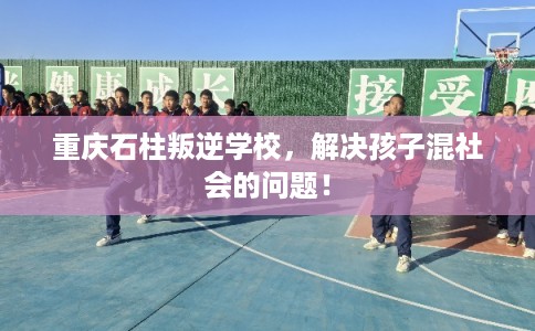 重庆石柱叛逆学校，解决孩子混社会的问题！