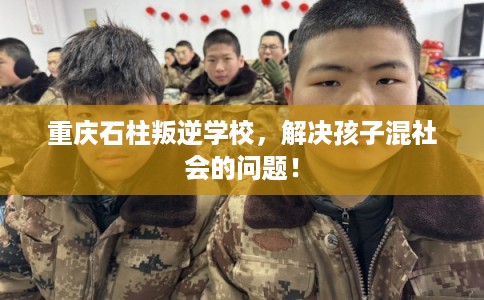 重庆石柱叛逆学校，解决孩子混社会的问题！