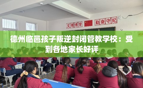 德州临邑孩子叛逆封闭管教学校：受到各地家长好评