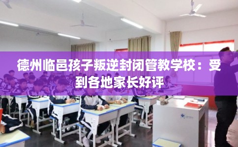 德州临邑孩子叛逆封闭管教学校：受到各地家长好评