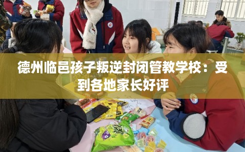 德州临邑孩子叛逆封闭管教学校：受到各地家长好评