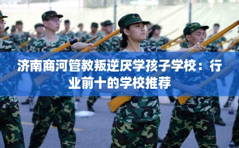 济南商河管教叛逆厌学孩子学校：行业前十的学校推荐