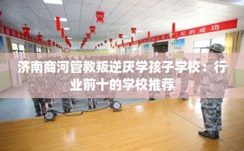 济南商河管教叛逆厌学孩子学校：行业前十的学校推荐