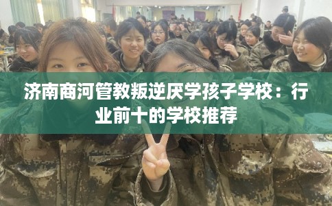 济南商河管教叛逆厌学孩子学校：行业前十的学校推荐