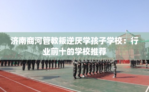 济南商河管教叛逆厌学孩子学校：行业前十的学校推荐