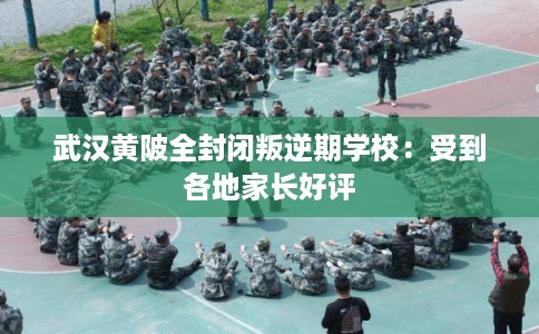 武汉黄陂全封闭叛逆期学校：受到各地家长好评