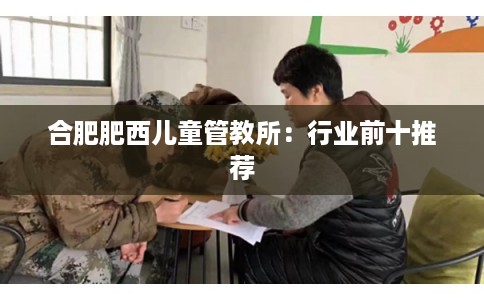 合肥肥西儿童管教所:行业前十推荐 合肥肥西儿童管教所:行业前十推荐