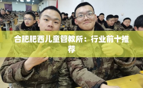 合肥肥西儿童管教所:行业前十推荐 合肥肥西儿童管教所:行业前十推荐