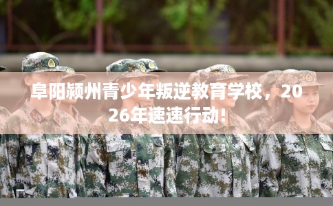 阜阳颍州青少年叛逆教育学校，2026年速速行动!