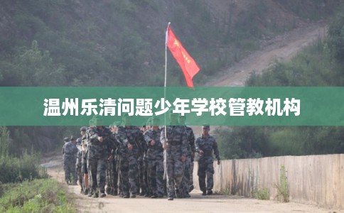 温州乐清问题少年学校管教机构 温州乐清问题少年学校管教机构