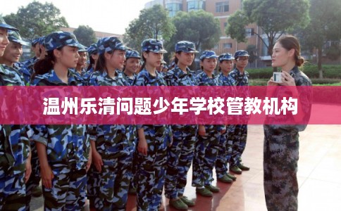 温州乐清问题少年学校管教机构 温州乐清问题少年学校管教机构