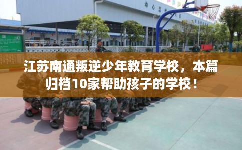 江苏南通叛逆少年教育学校,本篇归档10家帮助孩子的学校! 江苏南通叛逆少年教育学校,本篇归档10家帮助孩子的学校!