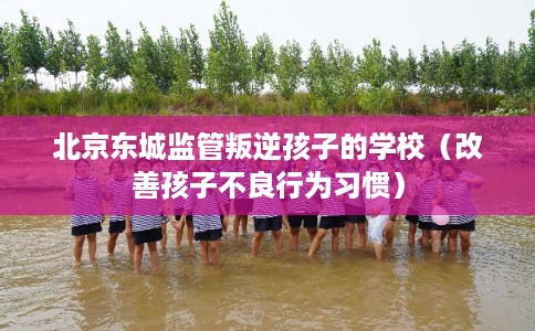 北京东城监管叛逆孩子的学校(改善孩子不良行为习惯) 北京东城监管叛逆孩子的学校(改善孩子不良行为习惯)