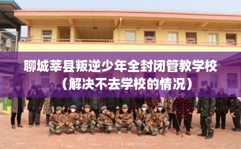 聊城莘县叛逆少年全封闭管教学校（解决不去学校的情况）