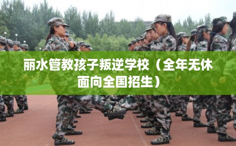 丽水管教孩子叛逆学校（全年无休面向全国招生）