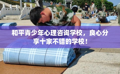 和平青少年心理咨询学校,良心分享十家不错的学校! 和平青少年心理咨询学校,良心分享十家不错的学校!