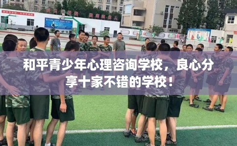 和平青少年心理咨询学校,良心分享十家不错的学校! 和平青少年心理咨询学校,良心分享十家不错的学校!