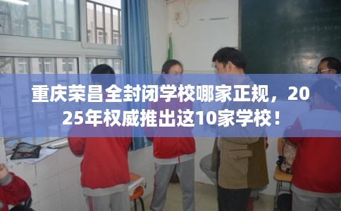 重庆荣昌全封闭学校哪家正规，2025年权威推出这10家学校！