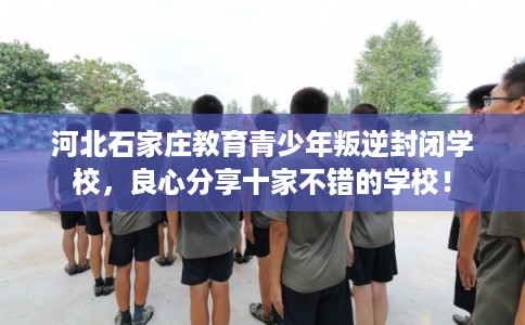 河北石家庄教育青少年叛逆封闭学校,良心分享十家不错的学校! 河北石家庄教育青少年叛逆封闭学校,良心分享十家不错的学校!