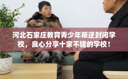 河北石家庄教育青少年叛逆封闭学校，良心分享十家不错的学校！