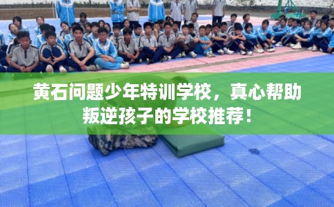 黄石问题少年特训学校,真心帮助叛逆孩子的学校推荐! 黄石问题少年特训学校,真心帮助叛逆孩子的学校推荐!