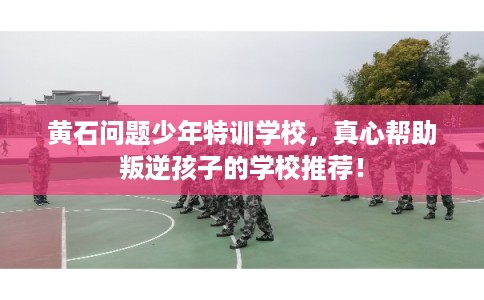 黄石问题少年特训学校,真心帮助叛逆孩子的学校推荐! 黄石问题少年特训学校,真心帮助叛逆孩子的学校推荐!