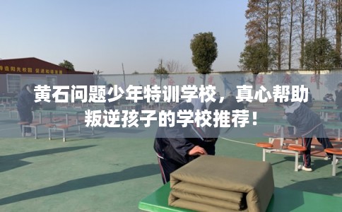 黄石问题少年特训学校，真心帮助叛逆孩子的学校推荐！
