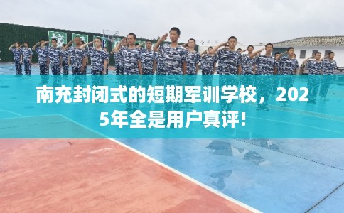 南充封闭式的短期军训学校，2025年全是用户真评!
