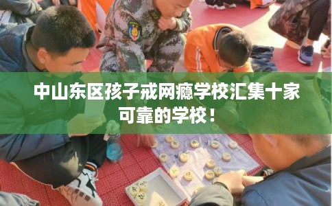 中山东区孩子戒网瘾学校汇集十家可靠的学校！