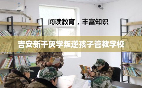 吉安新干厌学叛逆孩子管教学校 吉安新干厌学叛逆孩子管教学校