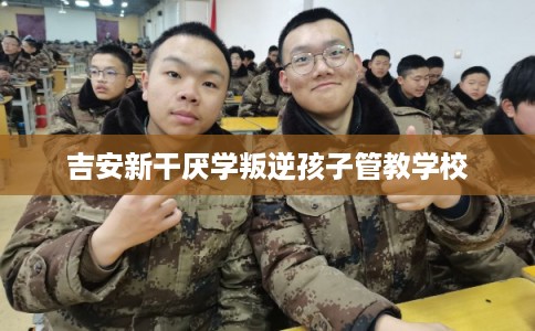 吉安新干厌学叛逆孩子管教学校 吉安新干厌学叛逆孩子管教学校