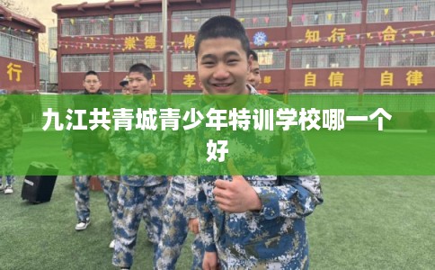 九江共青城青少年特训学校哪一个好